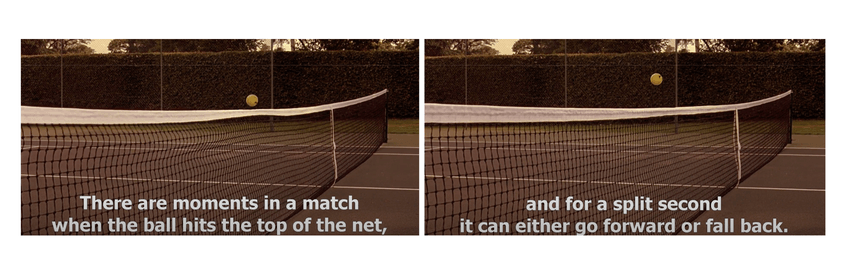 From Match Point (2005) film. &quot;There are moments in a match when the ball hits the top of the net, and for a split second it can either go forward or fall back.&quot;