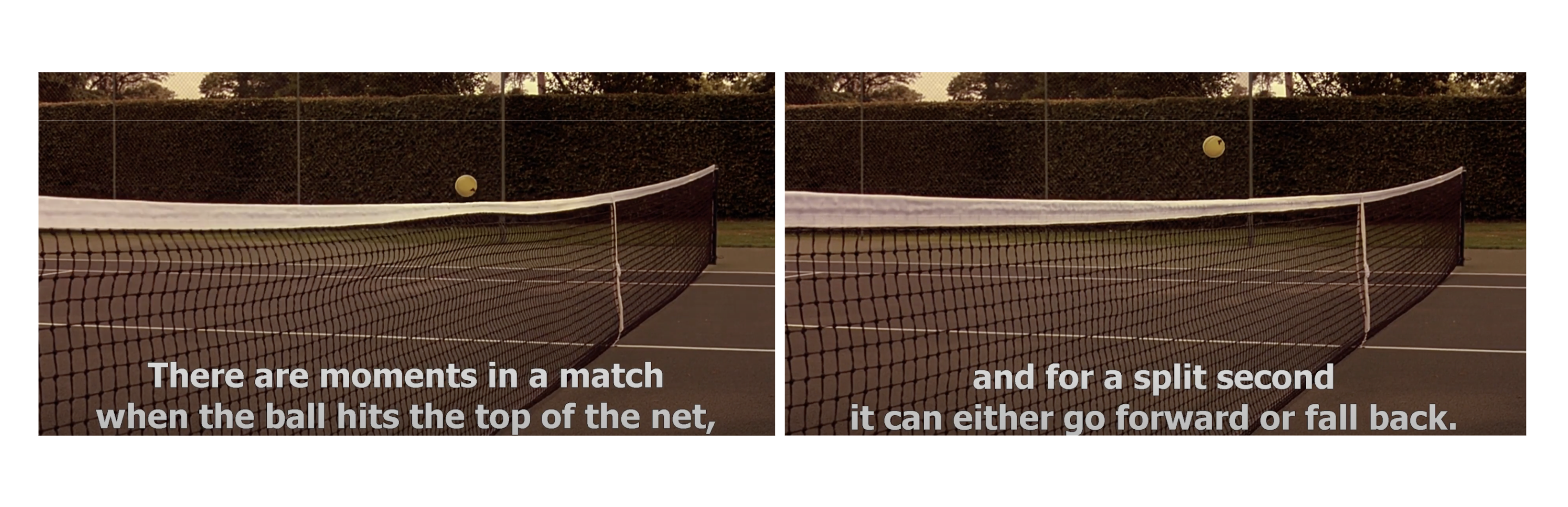 From Match Point (2005) film. &quot;There are moments in a match when the ball hits the top of the net, and for a split second it can either go forward or fall back.&quot;